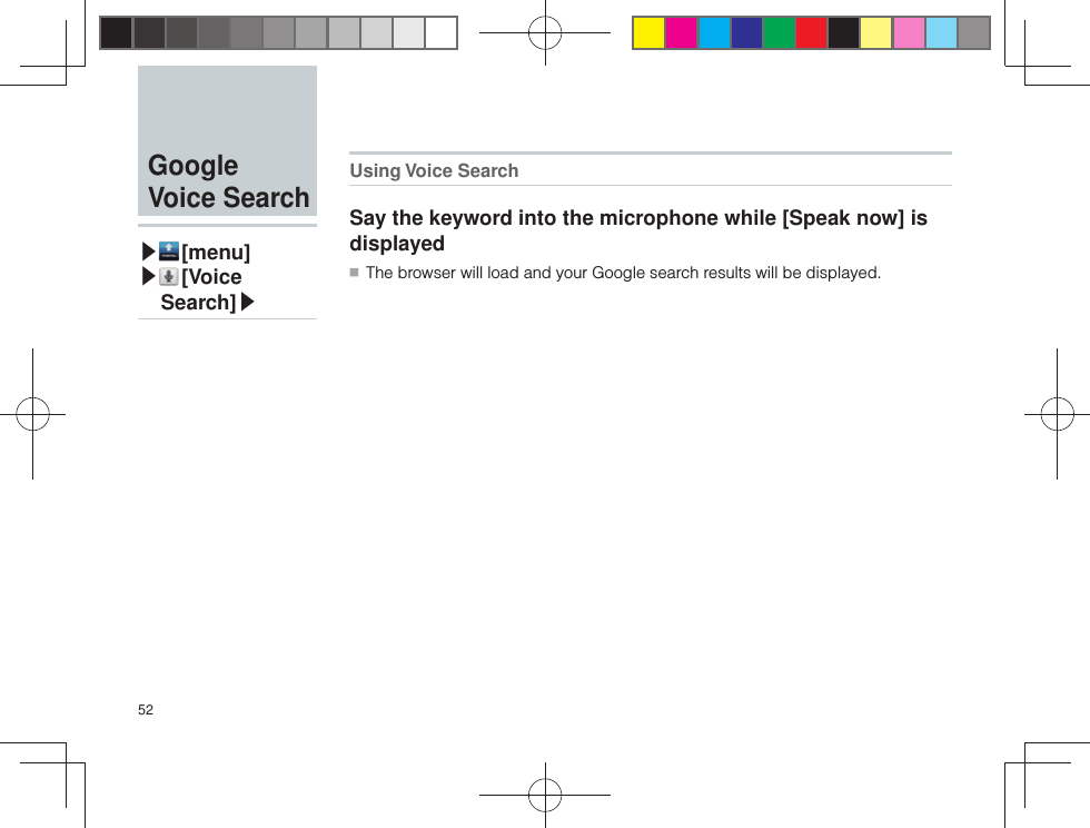 52Using Voice SearchSay the keyword into the microphone while [Speak now] is displayed ■ The browser will load and your Google search results will be displayed.  Google Voice Search▶ [menu]▶ [ Voice Search]▶