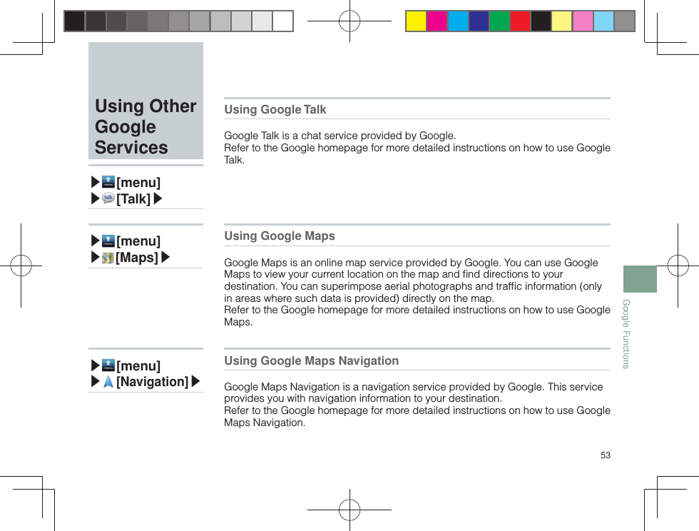 53Google Functions Using Other Google Services▶ [menu]▶ [ Talk]▶Using Google TalkGoogle Talk is a chat service provided by Google.Refer to the Google homepage for more detailed instructions on how to use Google Talk.▶ [menu]▶ [ Maps]▶Using Google MapsGoogle Maps is an online map service provided by Google. You can use Google Maps to view your current location on the map and ﬁ nd directions to your destination. You can superimpose aerial photographs and trafﬁ c information (only in areas where such data is provided) directly on the map.Refer to the Google homepage for more detailed instructions on how to use Google Maps.▶ [menu]▶ [ Navigation]▶Using Google Maps NavigationGoogle Maps Navigation is a navigation service provided by Google. This service provides you with navigation information to your destination.Refer to the Google homepage for more detailed instructions on how to use Google Maps Navigation.
