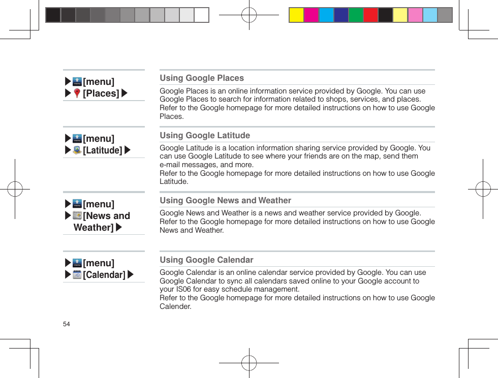 54▶ [menu]▶ [ Places]▶Using Google PlacesGoogle Places is an online information service provided by Google. You can use Google Places to search for information related to shops, services, and places.Refer to the Google homepage for more detailed instructions on how to use Google Places.▶ [menu]▶ [ Latitude]▶Using Google LatitudeGoogle Latitude is a location information sharing service provided by Google. You can use Google Latitude to see where your friends are on the map, send them e-mail messages, and more.Refer to the Google homepage for more detailed instructions on how to use Google Latitude.▶ [menu]▶ [ News and  Weather]▶Using Google News and WeatherGoogle News and Weather is a news and weather service provided by Google.Refer to the Google homepage for more detailed instructions on how to use Google News and Weather.▶ [menu]▶ [ Calendar]▶Using Google CalendarGoogle Calendar is an online calendar service provided by Google. You can use Google Calendar to sync all calendars saved online to your Google account to your IS06 for easy schedule management.Refer to the Google homepage for more detailed instructions on how to use Google Calender.