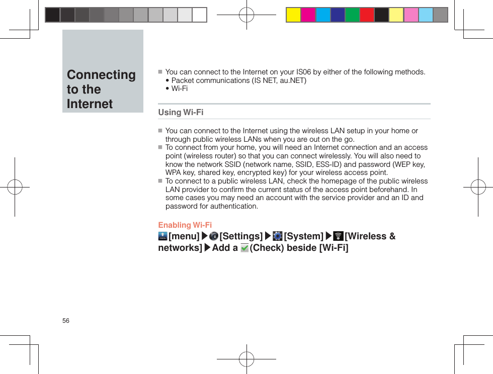 56  Connecting to the Internet ■ You can connect to the Internet on your IS06 by either of the following methods.• Packet communications (IS NET, au.NET)• Wi-Fi  Using Wi-Fi ■ You can connect to the Internet using the wireless LAN setup in your home or through public wireless LANs when you are out on the go. ■ To connect from your home, you will need an Internet connection and an access point (wireless router) so that you can connect wirelessly. You will also need to know the network SSID (network name, SSID, ESS-ID) and password (WEP key, WPA key, shared key, encrypted key) for your wireless access point. ■ To connect to a public wireless LAN, check the homepage of the public wireless LAN provider to conﬁ rm the current status of the access point beforehand. In some cases you may need an account with the service provider and an ID and password for authentication.Enabling Wi-Fi [menu]▶ [Settings]▶ [System]▶ [Wireless  &amp; networks]▶Add a   (Check) beside [Wi-Fi]