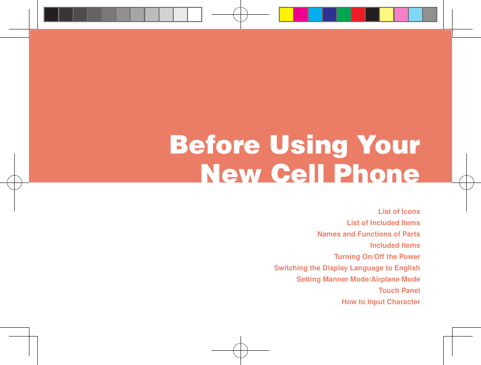 List of IconsList of Included ItemsNames and Functions of PartsIncluded ItemsTurning On/Off the PowerSwitching the Display Language to EnglishSetting Manner Mode/Airplane ModeTouch PanelHow to Input Character Before Using Your New Cell Phone