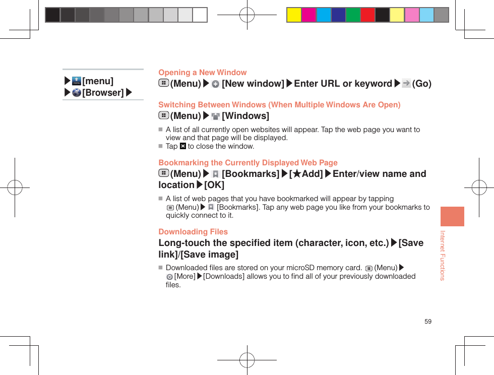 59Internet FunctionsOpening a New Window (Menu)▶ [New  window]▶Enter URL or keyword▶ (Go) Switching Between Windows (When Multiple Windows Are Open) (Menu)▶ [Windows] ■ A list of all currently open websites will appear. Tap the web page you want to view and that page will be displayed. ■ Tap   to close the window. Bookmarking the Currently Displayed Web Page (Menu)▶ [Bookmarks]▶[★Add]▶Enter/view name and location▶[OK] ■ A list of web pages that you have bookmarked will appear by tapping  (Menu)▶ [Bookmarks]. Tap any web page you like from your bookmarks to quickly connect to it.Downloading FilesLong-touch the speciﬁ ed item (character, icon, etc.)▶[Save link]/[Save image] ■ Downloaded ﬁ les are stored on your microSD memory card.   (Menu)▶ [More]▶[Downloads] allows you to ﬁ nd all of your previously downloaded ﬁ les.▶ [menu]▶ [Browser]▶