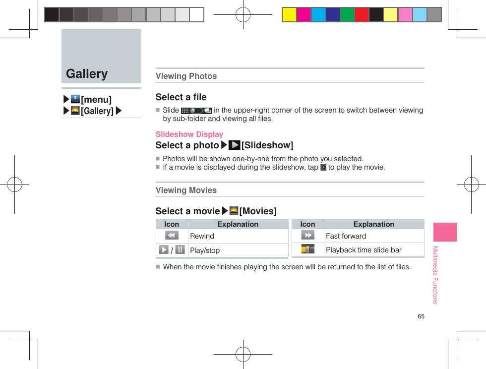 65Multimedia Functions  Gallery▶ [menu]▶ [Gallery]▶  Viewing PhotosSelect a ﬁ le ■ Slide   in the upper-right corner of the screen to switch between viewing by sub-folder and viewing all ﬁ les.Slideshow DisplaySelect a photo▶ [ Slideshow] ■ Photos will be shown one-by-one from the photo you selected. ■ If a movie is displayed during the slideshow, tap   to play the movie. Viewing MoviesSelect a movie▶ [Movies]Icon ExplanationRewind /  Play/stopIcon ExplanationFast forwardPlayback time slide bar ■ When the movie ﬁ nishes playing the screen will be returned to the list of ﬁ les.