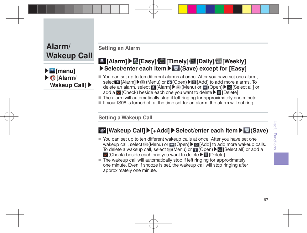 67Useful FunctionsSetting an Alarm [Alarm]▶ [ Easy]/  [ Timely]/  [ Daily]/  [ Weekly] ▶Select/enter each item▶ (Save) except for [Easy] ■ You can set up to ten different alarms at once. After you have set one alarm, select  [Alarm]▶ (Menu) or   (Open)▶ [Add] to add more alarms. To delete an alarm, select   [Alarm]▶ (Menu) or   (Open)▶ [Select all] or add a   (Check) beside each one you want to delete▶ [Delete]. ■ The alarm will automatically stop if left ringing for approximately one minute. ■ If your IS06 is turned off at the time set for an alarm, the alarm will not ring. Setting a Wakeup Call [Wakeup  Call]▶[+Add]▶Select/enter each item▶ (Save) ■ You can set up to ten different wakeup calls at once. After you have set one wakeup call, select   (Menu)  or   (Open)▶ [Add] to add more wakeup calls. To delete a wakeup call, select   (Menu)  or   (Open)▶ [Select all] or add a  (Check) beside each one you want to delete▶ [Delete]. ■ The wakeup call will automatically stop if left ringing for approximately one minute. Even if snooze is set, the wakeup call will stop ringing after approximately one minute.  Alarm/Wakeup Call▶ [menu]▶  [Alarm/Wakeup Call]▶
