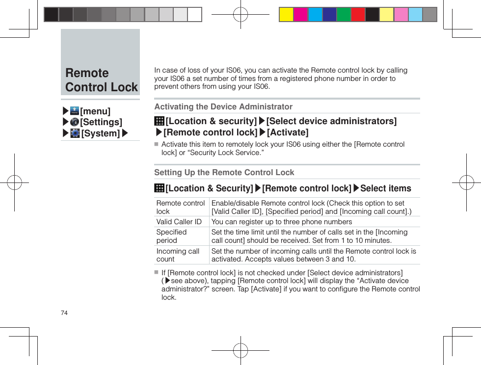 74In case of loss of your IS06, you can activate the Remote control lock by calling your IS06 a set number of times from a registered phone number in order to prevent others from using your IS06. Activating the Device Administrator [Location &amp; security]▶[ Select device administrators]▶[Remote control lock]▶[Activate] ■ Activate this item to remotely lock your IS06 using either the [Remote control lock] or “Security Lock Service.”Setting Up the Remote Control Lock [Location &amp; Security]▶[ Remote control lock]▶Select itemsRemote control lockEnable/disable Remote control lock (Check this option to set [Valid Caller ID], [Speciﬁ ed period] and [Incoming call count].)Valid Caller ID You can register up to three phone numbersSpeciﬁ ed periodSet the time limit until the number of calls set in the [Incoming call count] should be received. Set from 1 to 10 minutes.Incoming call countSet the number of incoming calls until the Remote control lock is activated. Accepts values between 3 and 10. ■ If [Remote control lock] is not checked under [Select device administrators] (▶see above), tapping [Remote control lock] will display the “Activate device administrator?” screen. Tap [Activate] if you want to conﬁ gure the Remote control lock. Remote Control Lock▶ [menu]▶ [Settings]▶ [System]▶