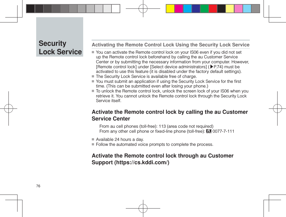 76 Activating the Remote Control Lock Using the Security Lock Service ■ You can activate the Remote control lock on your IS06 even if you did not set up the Remote control lock beforehand by calling the au Customer Service Center or by submitting the necessary information from your computer. However, [Remote control lock] under [Select device administrators] (▶P.74) must be activated to use this feature (it is disabled under the factory default settings). ■ The Security Lock Service is available free of charge. ■ You must submit an application if using the Security Lock Service for the ﬁ rst time. (This can be submitted even after losing your phone.) ■ To unlock the Remote control lock, unlock the screen lock of your IS06 when you retrieve it. You cannot unlock the Remote control lock through the Security Lock Service itself.Activate the Remote control lock by calling the au Customer Service Center  From au cell phones (toll-free): 113 (area code not required)  From any other cell phone or ﬁ xed-line phone (toll-free):   0077-7-111 ■ Available 24 hours a day. ■ Follow the automated voice prompts to complete the process.Activate the Remote control lock through au Customer Support (https://cs.kddi.com/) Security Lock Service