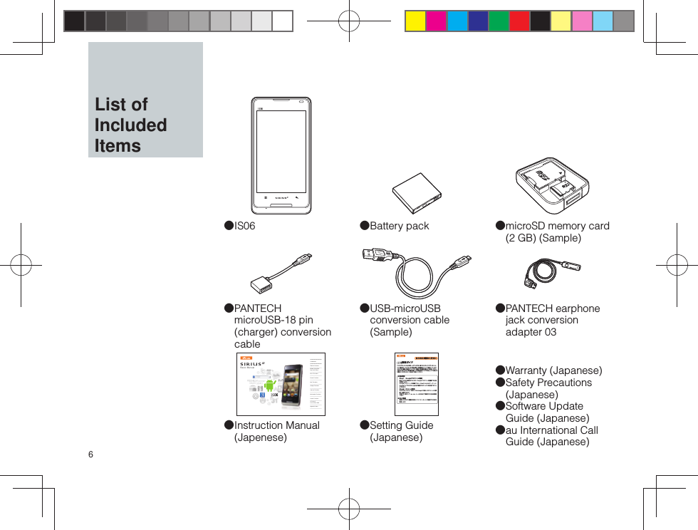 6 ●USB-microUSB conversion cable (Sample) ●Instruction Manual (Japenese)Basic ManualIntroductionTable of ContentsBefore Using Your New Cell PhoneBasic FunctionsPhone FunctionsMail FunctionsGoogle FunctionsInternet FunctionsMultimedia FunctionsUseful FunctionsIn Case of Loss of Your IS06Appendix/Index ●IS06 ●PANTECH earphone jack conversion adapter 03 ●Warranty (Japanese) ●Safety Precautions (Japanese) ●Software Update Guide (Japanese) ●au International Call Guide (Japanese) ●PANTECH microUSB-18 pin (charger) conversion cable ●microSD memory card (2 GB) (Sample) ●Battery pack ●Setting Guide (Japanese)はじめにお読みください 設定ガイドこのたびは、IS06をお買い上げいただき、誠にありがとうございました。この『設定ガイド』では、主な基本操作・初期設定について説明しています。さまざまな機能の説明については、同梱の『取扱説明書』をご参照ください。ご使用の前に必ず『取扱説明書』の「免責事項」および「安全上のご注意」をお読みいただき、正しく安全にお使いください。● 基本設定Step1 Googleアカウントの設定初めてIS06を使用するときに、Googleアカウントを登録する方法を説明します。Googleアカウントを登録すると、Gmail、Androidマ ーケ ット、GoogleマップなどのGoogle社が提供するサービスを利用することができます。Step2 PCメール設定IS06では、POP3／IMAP／Exchangeに対応したPCメールを受信／送信できます。本書では、例として、au one メールをIMAPで設定する方法を説明します。● Wi-Fi設定無線LAN（Wi-Fi）機能を利用してインターネットに接続する方法を説明します。  List of Included Items