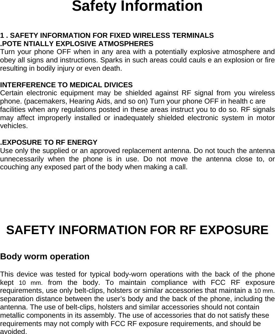 Safety Information  1 . SAFETY INFORMATION FOR FIXED WIRELESS TERMINALS .POTE NTIALLY EXPLOSIVE ATMOSPHERES Turn your phone OFF when in any area with a potentially explosive atmosphere and obey all signs and instructions. Sparks in such areas could cauls e an explosion or fire resulting in bodily injury or even death.  INTERFERENCE TO MEDICAL DIVICES Certain electronic equipment may be shielded against RF signal from you wireless phone. (pacemakers, Hearing Aids, and so on) Turn your phone OFF in health c are facilities when any regulations posted in these areas instruct you to do so. RF signals may affect improperly installed or inadequately shielded electronic system in motor vehicles.  .EXPOSURE TO RF ENERGY Use only the supplied or an approved replacement antenna. Do not touch the antenna unnecessarily when the phone is in use. Do not move the antenna close to, or couching any exposed part of the body when making a call.     SAFETY INFORMATION FOR RF EXPOSURE  Body worm operation  This device was tested for typical body-worn operations with the back of the phone kept  10 mm. from the body. To maintain compliance with FCC RF exposure requirements, use only belt-clips, holsters or similar accessories that maintain a 10 mm. separation distance between the user’s body and the back of the phone, including the antenna. The use of belt-clips, holsters and similar accessories should not contain metallic components in its assembly. The use of accessories that do not satisfy these requirements may not comply with FCC RF exposure requirements, and should be avoided. 