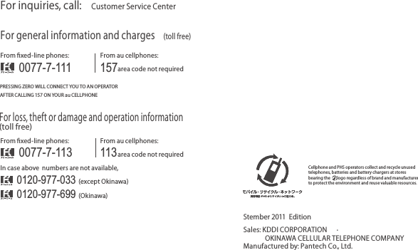 For inquiries, call: Customer Service CenterFor general information and charges (toll free)For loss, theft or damage and operation information(toll free)From ﬁxed-line phones:PRESSING ZERO WILL CONNECT YOU TO AN OPERATORAFTER CALLING 157 ON YOUR au CELLPHONEFrom au cellphones:From ﬁxed-line phones:In case above  numbers are not available,From au cellphones:area code not required0120-977-033 (except Okinawa)0077-7-113113area code not required0077-7-111 1570120-977-699 (Okinawa)Sales: KDDI CORPORATION  • OKINAWA CELLULAR TELEPHONE COMPANYManufactured by: Pantech Co., Ltd.Stember 2011  EditionCellphone and PHS operators collect and recycle unused telephones, batteries and battery chargers at stores bearing the       logo regardless of brand and manufacturer to protect the environment and reuse valuable resources.
