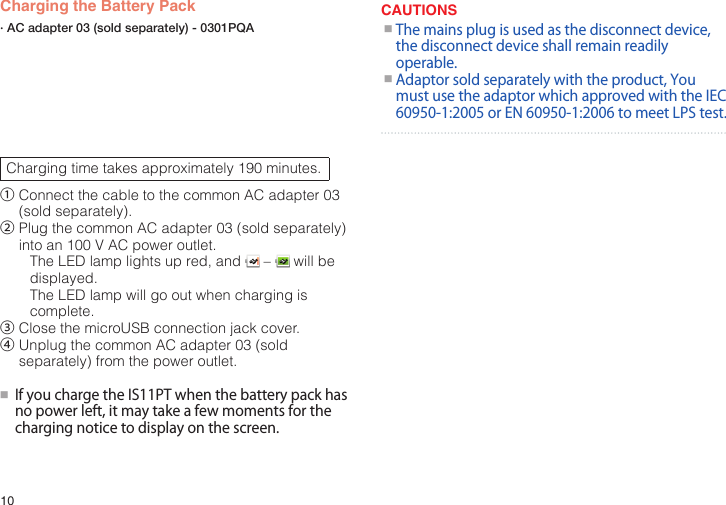 10Charging the Battery PackCharging time takes approximately 190 minutes.①  Connect the cable to the common AC adapter 03 (sold separately).②  Plug the common AC adapter 03 (sold separately) into an 100 V AC power outlet.The LED lamp lights up red, and   –   will be displayed.The LED lamp will go out when charging is complete.③  Close the microUSB connection jack cover.④  Unplug the common AC adapter 03 (sold separately) from the power outlet.●■IfyouchargetheIS11PTwhenthebatterypackhasnopowerleft,itmaytakeafewmomentsforthechargingnoticetodisplayonthescreen.CAUTIONS●■Themainsplugisusedasthedisconnectdevice,thedisconnectdeviceshallremainreadilyoperable.●■Adaptorsoldseparatelywiththeproduct,YoumustusetheadaptorwhichapprovedwiththeIEC60950-1:2005orEN60950-1:2006tomeetLPStest.· AC adapter 03 (sold separately) - 0301PQA