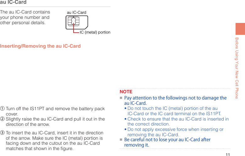 11Before Using Your New Cell Phoneau IC-CardThe au IC-Card contains your phone number and other personal details.IC (metal) portionau IC-CardInserting/Removing the au IC-Card①  Turn off the IS11PT and remove the battery pack cover.②  Slightly raise the au IC-Card and pull it out in the direction of the arrow.③  To insert the au IC-Card, insert it in the direction of the arrow. Make sure the IC (metal) portion is facing down and the cutout on the au IC-Card matches that shown in the figure.NOTE●■PayattentiontothefollowingsnottodamagetheauIC-Card.•Do not touch the IC (metal) portion of the au IC-Card or the IC card terminal on the IS11PT.•Check to ensure that the au IC-Card is inserted in the correct direction.•Do not apply excessive force when inserting or removing the au IC-Card.●■BecarefulnottoloseyourauIC-Cardafterremovingit.