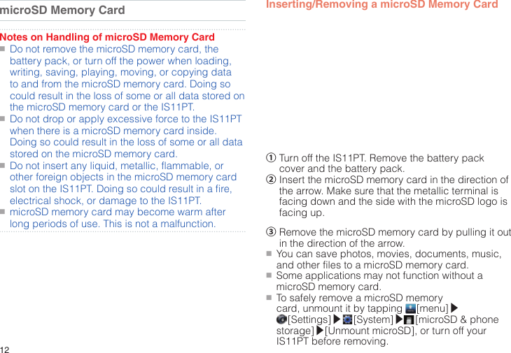 12microSD Memory CardNotes on Handling of microSD Memory Card●■Do not remove the microSD memory card, the battery pack, or turn off the power when loading, writing, saving, playing, moving, or copying data to and from the microSD memory card. Doing so could result in the loss of some or all data stored on the microSD memory card or the IS11PT.●■Do not drop or apply excessive force to the IS11PT when there is a microSD memory card inside. Doing so could result in the loss of some or all data stored on the microSD memory card.●■Do not insert any liquid, metallic, flammable, or other foreign objects in the microSD memory card slot on the IS11PT. Doing so could result in a fire, electrical shock, or damage to the IS11PT.●■microSD memory card may become warm after long periods of use. This is not a malfunction.Inserting/Removing a microSD Memory Card①  Turn off the IS11PT. Remove the battery pack cover and the battery pack.②  Insert the microSD memory card in the direction of the arrow. Make sure that the metallic terminal is facing down and the side with the microSD logo is facing up.③  Remove the microSD memory card by pulling it out in the direction of the arrow.●■You can save photos, movies, documents, music, and other files to a microSD memory card.●■Some applications may not function without a microSD memory card.●■To safely remove a microSD memory card, unmount it by tapping   [menu]▶ [Settings]▶  [System]▶ [microSD &amp; phone storage]▶[Unmount microSD], or turn off your IS11PT before removing.