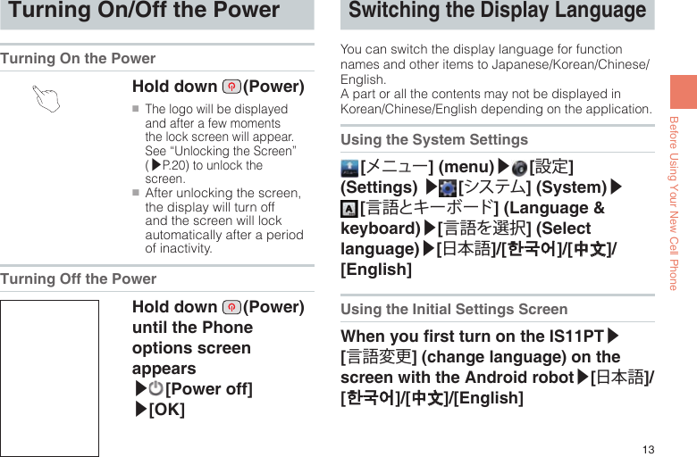 13Before Using Your New Cell PhoneTurning On/Off the PowerTurning On the Power Hold down   (Power)●■The logo will be displayed and after a few moments the lock screen will appear. See “Unlocking the Screen” (▶P.20) to unlock the screen.●■After unlocking the screen, the display will turn off and the screen will lock automatically after a period of inactivity.Turning Off the PowerHold down   (Power) until the Phone options screen appears  ▶ [Power  off] ▶[OK]Switching the Display LanguageYou can switch the display language for function names and other items to Japanese/Korean/Chinese/English.A part or all the contents may not be displayed in Korean/Chinese/English depending on the application.Using the System Settings [メニュー] (menu)▶ [設定] (Settings) ▶ [システム] (System)▶ [言語とキーボード] (Language &amp; keyboard)▶[言語を選択] (Select language)▶[日本語]/[한국어]/[中文]/[English]Using the Initial Settings ScreenWhen you rst turn on the IS11PT▶[言語変更] (change language) on the screen with the Android robot▶[日本語]/[한국어]/[中文]/[English] 