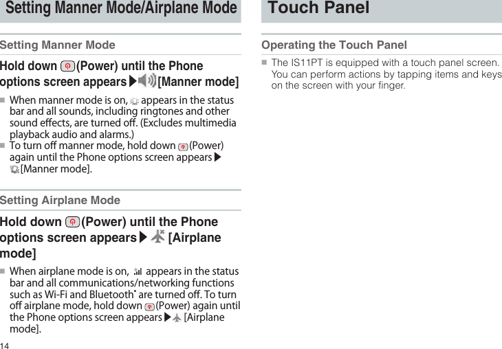 14Setting Manner Mode/Airplane ModeSetting Manner ModeHold down   (Power) until the Phone options screen appears▶ [Manner  mode]●■Whenmannermodeison, appearsinthestatusbarandallsounds,includingringtonesandothersounde󰮏ects,areturnedo󰮏.(Excludesmultimediaplaybackaudioandalarms.)●■Toturno󰮏mannermode,holddown (Power)againuntilthePhoneoptionsscreenappears▶[Mannermode].Setting Airplane ModeHold down   (Power) until the Phone options screen appears▶ [Airplane mode]●■Whenairplanemodeison, appearsinthestatusbarandallcommunications/networkingfunctionssuchasWi-FiandBluetooth®areturnedo󰮏.Toturno󰮏airplanemode,holddown (Power)againuntilthePhoneoptionsscreenappears▶ [Airplanemode].Touch PanelOperating the Touch Panel●■The IS11PT is equipped with a touch panel screen. You can perform actions by tapping items and keys on the screen with your finger.