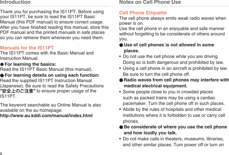 iiIntroductionThank you for purchasing the IS11PT. Before using your IS11PT, be sure to read the IS11PT Basic Manual (this PDF manual) to ensure correct usage. After you have nished reading this manual, store this PDF manual and the printed manuals in safe places so you can retrieve them whenever you need them.Manuals for the IS11PTThe IS11PT comes with the Basic Manual and Instruction Manual.●For learning the basics:Read the IS11PT Basic Manual (this manual).●For learning details on using each function:Read the supplied IS11PT Instruction Manual (Japanese). Be sure to read the Safety Precautions “安全上のご注意” to ensure proper usage of the IS11PT.The keyword searchable au Online Manual is also available on the au homepage:http://www.au.kddi.com/manual/index.htmlNotes on Cell Phone UseCell Phone EtiquetteThe cell phone always emits weak radio waves when power is on.Use the cell phone in an enjoyable and safe manner without forgetting to be considerate of others around you.●Use of cell phones is not allowed in some places.•  Do not use the cell phone while you are driving. Doing so is both dangerous and prohibited by law.•  Using a cell phone in an aircraft is prohibited by law. Be sure to turn the cell phone off.●Radio waves from cell phones may interfere with medical electrical equipment.•  Some people close to you in crowded places such as packed trains may be using a cardiac pacemaker. Turn the cell phone off in such places.•  Abide by the rules of hospitals and other medical institutions where it is forbidden to use or carry cell phones.●Be considerate of where you use the cell phone and how loudly you talk.•  Do not make calls in theaters, museums, libraries, and other similar places. Turn power off or turn on 