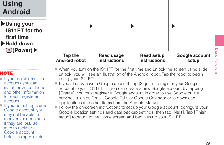 25Basic Functions●■When you turn on the IS11PT for the first time and unlock the screen using slide unlock, you will see an illustration of the Android robot. Tap the robot to begin using your IS11PT.●■If you already have a Google account, tap [Sign in] to register your Google account to your IS11PT. Or you can create a new Google account by tapping [Create]. You must register a Google account in order to use Google online services such as Gmail, Google Talk, or Google Calendar or to download applications and other items from the Android Market.●■Follow the on-screen instructions to set up your Google account, configure your Google location settings and data backup settings, then tap [Next]. Tap [Finish setup] to return to the Home screen and begin using your IS11PT.▶ ▶ ▶Using Android▶ Using  your IS11PT for the rst time▶ Hold  down  (Power)▶NOTE●■If you register multiple accounts you can synchronize contacts and other information for each registered account.●■If you do not register a Google account, you may not be able to recover your contacts if they are lost. Be sure to register a Google account before using Android.Tap the Android robotRead usage instructionsRead setup instructionsGoogle account setup