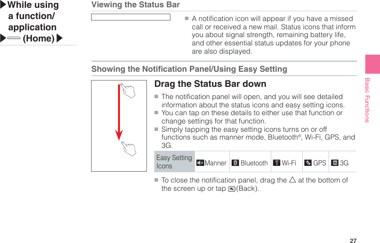 27Basic Functions●■A notification icon will appear if you have a missed call or received a new mail. Status icons that inform you about signal strength, remaining battery life, and other essential status updates for your phone are also displayed.Drag the Status Bar down●■The notification panel will open, and you will see detailed information about the status icons and easy setting icons.●■You can tap on these details to either use that function or change settings for that function.●■Simply tapping the easy setting icons turns on or off functions such as manner mode, Bluetooth®, Wi-Fi, GPS, and 3G.Easy Setting Icons Manner Bluetooth Wi-Fi GPS 3G●■To close the notification panel, drag the △ at the bottom of the screen up or tap   (Back).▶While using a function/application▶ (Home)▶Viewing the Status BarShowing the Notication Panel/Using Easy Setting