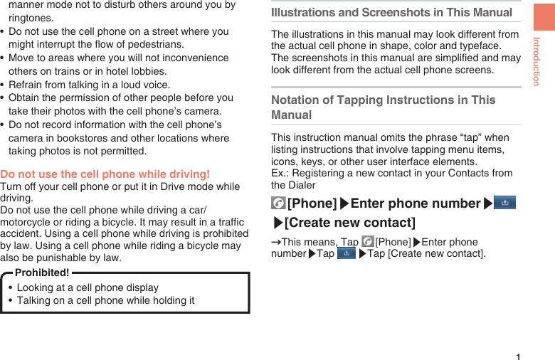 1Introductionmanner mode not to disturb others around you by ringtones.•  Do not use the cell phone on a street where you might interrupt the ow of pedestrians.•  Move to areas where you will not inconvenience others on trains or in hotel lobbies.•  Refrain from talking in a loud voice.•  Obtain the permission of other people before you take their photos with the cell phone’s camera.•  Do not record information with the cell phone’s camera in bookstores and other locations where taking photos is not permitted.Do not use the cell phone while driving!Turn off your cell phone or put it in Drive mode while driving.Do not use the cell phone while driving a car/motorcycle or riding a bicycle. It may result in a trafc accident. Using a cell phone while driving is prohibited by law. Using a cell phone while riding a bicycle may also be punishable by law.Prohibited!•  Looking at a cell phone display •  Talking on a cell phone while holding itIllustrations and Screenshots in This ManualThe illustrations in this manual may look different from the actual cell phone in shape, color and typeface.The screenshots in this manual are simplied and may look different from the actual cell phone screens.Notation of Tapping Instructions in This ManualThis instruction manual omits the phrase “tap” when listing instructions that involve tapping menu items, icons, keys, or other user interface elements.Ex.: Registering a new contact in your Contacts from the Dialer  [Phone]▶Enter phone number▶▶[Create new contact]→This means, Tap   [Phone]▶Enter phone number▶Tap   ▶Tap [Create new contact].