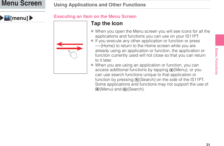 31Basic FunctionsMenu Screen▶ [menu]▶Using Applications and Other FunctionsExecuting an Item on the Menu ScreenTap the Icon●■When you open the Menu screen you will see icons for all the applications and functions you can use on your IS11PT.●■If you execute any other application or function or press  (Home) to return to the Home screen while you are already using an application or function, the application or function currently used will not close so that you can return to it later.●■When you are using an application or function, you can access additional functions by tapping   (Menu), or you can use search functions unique to that application or function by pressing   (Search) on the side of the IS11PT. Some applications and functions may not support the use of  (Menu)  and   (Search).
