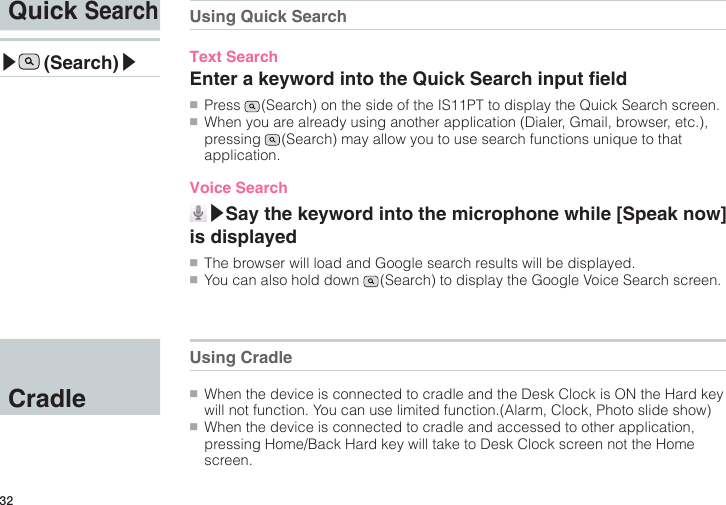 32Quick Search▶ (Search)▶CradleUsing Quick SearchText SearchEnter a keyword into the Quick Search input eld●■Press   (Search) on the side of the IS11PT to display the Quick Search screen.●■When you are already using another application (Dialer, Gmail, browser, etc.), pressing   (Search) may allow you to use search functions unique to that application.Voice Search▶Say the keyword into the microphone while [Speak now] is displayed●■The browser will load and Google search results will be displayed.●■You can also hold down   (Search) to display the Google Voice Search screen.Using Cradle●■When the device is connected to cradle and the Desk Clock is ON the Hard key will not function. You can use limited function.(Alarm, Clock, Photo slide show)●■When the device is connected to cradle and accessed to other application, pressing Home/Back Hard key will take to Desk Clock screen not the Home screen.