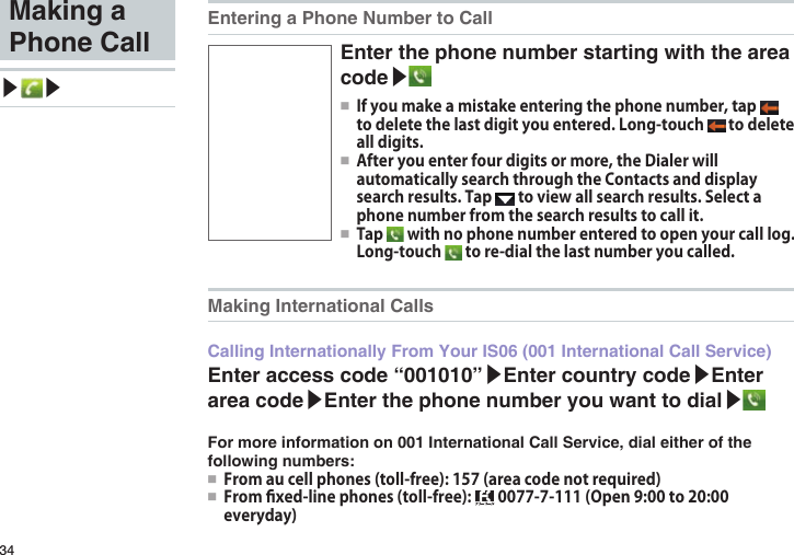 34Making a Phone Call▶ ▶Entering a Phone Number to CallEnter the phone number starting with the area code▶●■ If you make a mistake entering the phone number, tap   to delete the last digit you entered. Long-touch   to delete all digits.●■ After you enter four digits or more, the Dialer will automatically search through the Contacts and display search results. Tap   to view all search results. Select a phone number from the search results to call it.●■ Tap   with no phone number entered to open your call log. Long-touch   to re-dial the last number you called.Making International CallsCalling Internationally From Your IS06 (001 International Call Service)Enter access code “001010”▶Enter country code▶Enter area code▶Enter the phone number you want to dial▶For more information on 001 International Call Service, dial either of the following numbers:●■ From au cell phones (toll-free): 157 (area code not required)●■ From xed-line phones (toll-free):   0077-7-111 (Open 9:00 to 20:00 everyday)