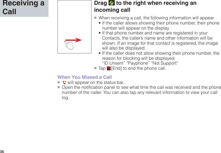 36Receiving a CallDrag   to the right when receiving an incoming call●■When receiving a call, the following information will appear. •If the caller allows showing their phone number, their phone number will appear on the display. •If that phone number and name are registered in your Contacts, the caller’s name and other information will be shown. If an image for that contact is registered, the image will also be displayed. •If the caller does not allow showing their phone number, the reason for blocking will be displayed. “ID Unsent” “Payphone” “Not Support”●■Tap   [End] to end the phone call.When You Missed a Call●■   will appear on the status bar.●■Open the notification panel to see what time the call was received and the phone number of the caller. You can also tap any relevant information to view your call log.