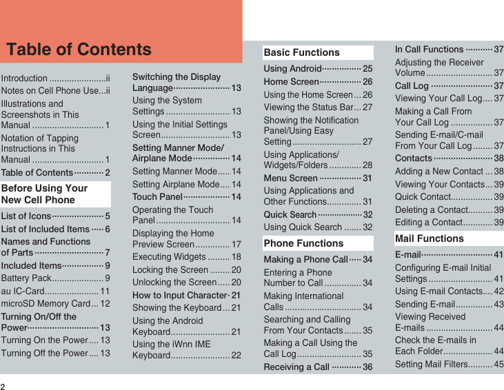 2Introduction .......................iiNotes on Cell Phone Use ...iiIllustrations and Screenshots in This Manual ............................. 1Notation of Tapping Instructions in This Manual ............................. 1Table of Contents ············ 2Before Using Your New Cell PhoneList of Icons ····················· 5List of Included Items ····· 6Names and Functions of Parts ···························· 7Included Items ················· 9Battery Pack ..................... 9au IC-Card...................... 11microSD Memory Card ... 12Turning On/Off the Power····························· 13Turning On the Power .... 13Turning Off the Power .... 13Switching the Display Language ······················· 13Using the System Settings .......................... 13Using the Initial Settings Screen ............................ 13Setting Manner Mode/Airplane Mode ··············· 14Setting Manner Mode ..... 14Setting Airplane Mode .... 14Touch Panel ··················· 14Operating the Touch Panel .............................. 14Displaying the Home Preview Screen .............. 17Executing Widgets ......... 18Locking the Screen ........ 20Unlocking the Screen ..... 20How to Input Character · 21Showing the Keyboard ... 21Using the Android Keyboard ........................ 21Using the iWnn IME Keyboard ........................ 22Basic FunctionsUsing Android················ 25Home Screen ················· 26Using the Home Screen ... 26Viewing the Status Bar ... 27Showing the Notication Panel/Using Easy Setting ............................ 27Using Applications/Widgets/Folders ............. 28Menu Screen ················· 31Using Applications and Other Functions.............. 31Quick Search ··················· 32Using Quick Search ....... 32Phone FunctionsMaking a Phone Call ····· 34Entering a Phone Number to Call ............... 34Making International Calls ............................... 34Searching and Calling From Your Contacts ....... 35Making a Call Using the Call Log .......................... 35Receiving a Call ············ 36In Call Functions ··········· 37Adjusting the Receiver Volume ........................... 37Call Log ························· 37Viewing Your Call Log .... 37Making a Call From Your Call Log ................. 37Sending E-mail/C-mail From Your Call Log ........ 37Contacts ························ 38Adding a New Contact ... 38Viewing Your Contacts ... 39Quick Contact................. 39Deleting a Contact.......... 39Editing a Contact ............ 39Mail FunctionsE-mail ····························· 41Conguring E-mail Initial Settings .......................... 41Using E-mail Contacts.... 42Sending E-mail ............... 43Viewing Received E-mails ........................... 44Check the E-mails in Each Folder .................... 44Setting Mail Filters.......... 45Table of Contents