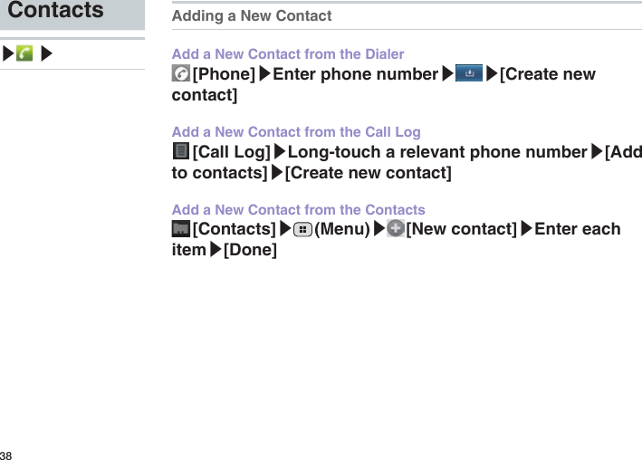 38Contacts▶ ▶Adding a New ContactAdd a New Contact from the Dialer [Phone]▶Enter phone number▶ ▶[Create new contact]Add a New Contact from the Call Log [Call  Log]▶Long-touch a relevant phone number▶[Add to contacts]▶[Create new contact]Add a New Contact from the Contacts [Contacts]▶ (Menu)▶ [New  contact]▶Enter each item▶[Done]