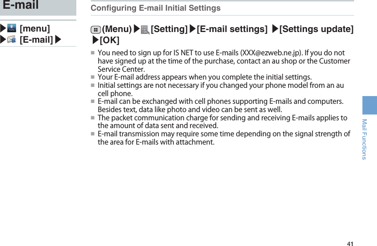 41Mail FunctionsConguring E-mail Initial Settings (Menu)▶ [Setting]▶[E-mail settings] ▶[Settings update] ▶[OK]●■ YouneedtosignupforISNETtouseE-mails(XXX@ezweb.ne.jp).Ifyoudonothavesignedupatthetimeofthepurchase,contactanaushoportheCustomerServiceCenter.●■ YourE-mailaddressappearswhenyoucompletetheinitialsettings.●■ Initialsettingsarenotnecessaryifyouchangedyourphonemodelfromanaucellphone.●■ E-mailcanbeexchangedwithcellphonessupportingE-mailsandcomputers.Besidestext,datalikephotoandvideocanbesentaswell.●■ ThepacketcommunicationchargeforsendingandreceivingE-mailsappliestotheamountofdatasentandreceived.●■ E-mailtransmissionmayrequiresometimedependingonthesignalstrengthoftheareaforE-mailswithattachment.E-mail▶ [menu]▶ [E-mail]▶