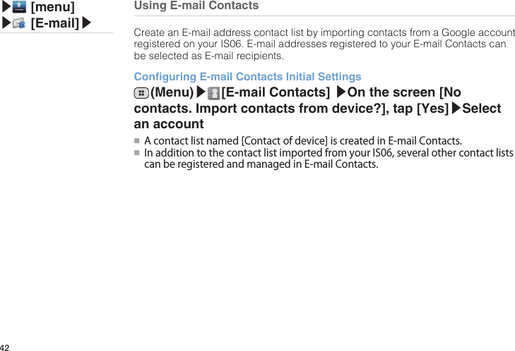 42▶ [menu]▶ [E-mail]▶Using E-mail ContactsCreate an E-mail address contact list by importing contacts from a Google account registered on your IS06. E-mail addresses registered to your E-mail Contacts can be selected as E-mail recipients.Conguring E-mail Contacts Initial Settings (Menu)▶ [E-mail  Contacts]  ▶On the screen [No contacts. Import contacts from device?], tap [Yes]▶Select an account●■ Acontactlistnamed[Contactofdevice]iscreatedinE-mailContacts.●■ InadditiontothecontactlistimportedfromyourIS06,severalothercontactlistscanberegisteredandmanagedinE-mailContacts.