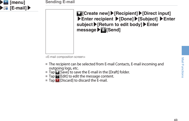 43Mail Functions [Create  new]▶[Recipient]▶[Direct input] ▶Enter recipient ▶[Done]▶[Subject] ▶Enter subject▶[Return to edit body]▶Enter message▶ [Send]●■TherecipientcanbeselectedfromE-mailContacts,E-mailincomingandoutgoinglogs,etc.●■ Tap [Save]tosavetheE-mailinthe[Draft]folder.●■ Tap [Edit]toeditthemessagecontent.●■ Tap [Discard]todiscardtheE-mail.Sending E-mail&lt;E-mail composition screen&gt;▶ [menu]▶ [E-mail]▶