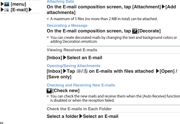 44▶ [menu]▶ [E-mail]▶Attaching DataOn the E-mail composition screen, tap [Attachment]▶[Add attachments]●■ Amaximumof5les(nomorethan2MBintotal)canbeattached.Decorating a MessageOn the E-mail composition screen, tap   [Decorate]●■ YoucancreatedecoratedmailsbychangingthetextandbackgroundcolorsoraddingDecorationemoticon.Viewing Received E-mails[Inbox]▶Select an E-mailOpening/Saving Attachments[Inbox]▶Tap   /   on E-mails with les attached ▶[Open] / [Save only]Checking and Receiving New E-mails [Check  new]●■ Youcancheckthenewmailsandreceivethemwhenthe[AutoReceive]functionisdisabledorwhenthereceptionfailed.Check the E-mails in Each FolderSelect a folder▶Select an E-mail
