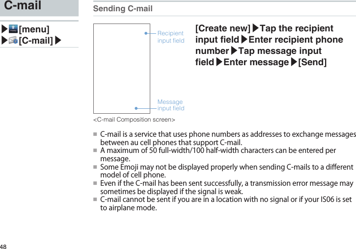 48C-mail▶ [menu]▶ [C-mail]▶Sending C-mailMessage input fieldRecipient input field[Create new]▶Tap the recipient input eld▶Enter recipient phone number▶Tap message input eld▶Enter message▶[Send] ●■ C-mailisaservicethatusesphonenumbersasaddressestoexchangemessagesbetweenaucellphonesthatsupportC-mail.●■ Amaximumof50full-width/100half-widthcharacterscanbeenteredpermessage.●■ SomeEmojimaynotbedisplayedproperlywhensendingC-mailstoadi󰮏erentmodelofcellphone.●■ EveniftheC-mailhasbeensentsuccessfully,atransmissionerrormessagemaysometimesbedisplayedifthesignalisweak.●■ C-mailcannotbesentifyouareinalocationwithnosignalorifyourIS06issettoairplanemode.&lt;C-mail Composition screen&gt;