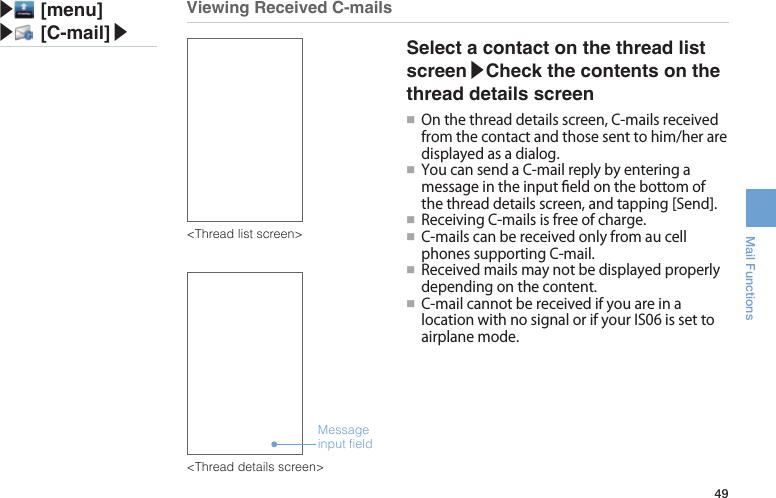 49Mail FunctionsViewing Received C-mails▶ [menu]▶ [C-mail]▶Message input field&lt;Thread list screen&gt;&lt;Thread details screen&gt;Select a contact on the thread list screen▶Check the contents on the thread details screen●■ Onthethreaddetailsscreen,C-mailsreceivedfromthecontactandthosesenttohim/heraredisplayedasadialog.●■ YoucansendaC-mailreplybyenteringamessageintheinputeldonthebottomofthethreaddetailsscreen,andtapping[Send].●■ReceivingC-mailsisfreeofcharge.●■C-mailscanbereceivedonlyfromaucellphonessupportingC-mail.●■Receivedmailsmaynotbedisplayedproperlydependingonthecontent.●■C-mailcannotbereceivedifyouareinalocationwithnosignalorifyourIS06issettoairplanemode.