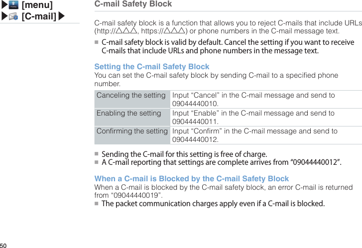 50C-mail Safety BlockC-mail safety block is a function that allows you to reject C-mails that include URLs (http://△△△, https://△△△) or phone numbers in the C-mail message text.●■ C-mailsafetyblockisvalidbydefault.CancelthesettingifyouwanttoreceiveC-mailsthatincludeURLsandphonenumbersinthemessagetext.Setting the C-mail Safety BlockYou can set the C-mail safety block by sending C-mail to a specified phone number.Canceling the setting Input “Cancel” in the C-mail message and send to 09044440010. Enabling the setting Input “Enable” in the C-mail message and send to 09044440011.Confirming the setting Input “Confirm” in the C-mail message and send to 09044440012.●■SendingtheC-mailforthissettingisfreeofcharge.●■AC-mailreportingthatsettingsarecompletearrivesfrom“09044440012”.When a C-mail is Blocked by the C-mail Safety BlockWhen a C-mail is blocked by the C-mail safety block, an error C-mail is returned from “09044440019”.●■ThepacketcommunicationchargesapplyevenifaC-mailisblocked.▶ [menu]▶ [C-mail]▶
