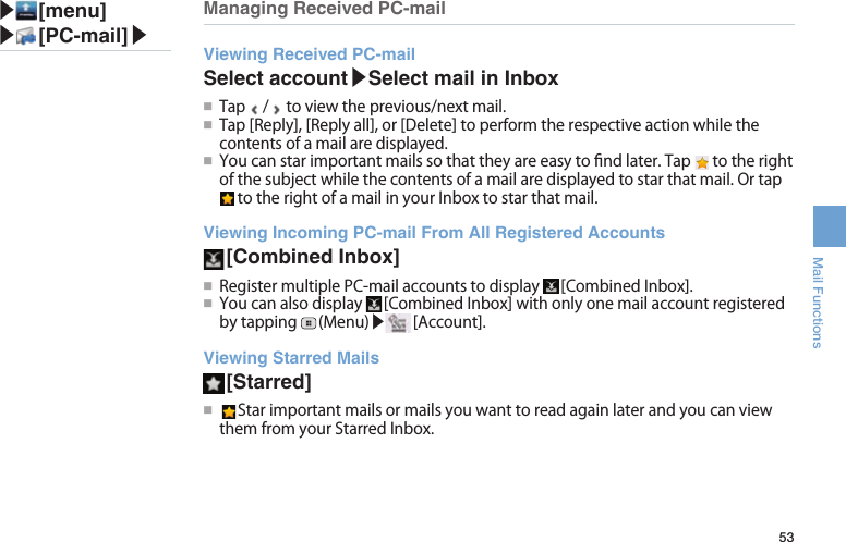 53Mail FunctionsManaging Received PC-mailViewing Received PC-mailSelect account▶Select mail in Inbox●■Tap / toviewtheprevious/nextmail.●■Tap[Reply],[Replyall],or[Delete]toperformtherespectiveactionwhilethecontentsofamailaredisplayed.●■Youcanstarimportantmailssothattheyareeasytondlater.Tap totherightofthesubjectwhilethecontentsofamailaredisplayedtostarthatmail.OrtaptotherightofamailinyourInboxtostarthatmail.Viewing Incoming PC-mail From All Registered Accounts [Combined  Inbox]●■RegistermultiplePC-mailaccountstodisplay [CombinedInbox].●■Youcanalsodisplay [CombinedInbox]withonlyonemailaccountregisteredbytapping (Menu)▶ [Account].Viewing Starred Mails [Starred]●■ StarimportantmailsormailsyouwanttoreadagainlaterandyoucanviewthemfromyourStarredInbox.▶ [menu]▶ [PC-mail]▶