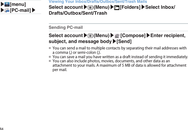 54Viewing Your Inbox/Drafts/Outbox/Sent/Trash MailsSelect account▶ (Menu)▶ [Folders]▶Select Inbox/Drafts/Outbox/Sent/TrashSending PC-mailSelect account▶ (Menu)▶ [Compose]▶Enter recipient, subject, and message body▶[Send]●■Youcansendamailtomultiplecontactsbyseparatingtheirmailaddresseswithacomma(,)orsemi-colon(;).●■Youcansaveamailyouhavewrittenasadraftinsteadofsendingitimmediately.●■Youcanalsoincludephotos,movies,documents,andotherdataasanattachmenttoyourmails.Amaximumof5MBofdataisallowedforattachmentpermail.▶ [menu]▶ [PC-mail]▶
