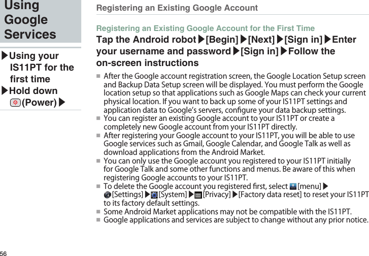 56Using Google Services▶Using your IS11PT for the rst time▶Hold down  (Power)▶Registering an Existing Google AccountRegistering an Existing Google Account for the First TimeTap the Android robot▶[Begin]▶[Next]▶[Sign in]▶Enter your username and password▶[Sign in]▶Follow the on-screen instructions●■ AftertheGoogleaccountregistrationscreen,theGoogleLocationSetupscreenandBackupDataSetupscreenwillbedisplayed.YoumustperformtheGooglelocationsetupsothatapplicationssuchasGoogleMapscancheckyourcurrentphysicallocation.IfyouwanttobackupsomeofyourIS11PTsettingsandapplicationdatatoGoogle’sservers,congureyourdatabackupsettings.●■ YoucanregisteranexistingGoogleaccounttoyourIS11PTorcreateacompletelynewGoogleaccountfromyourIS11PTdirectly.●■ AfterregisteringyourGoogleaccounttoyourIS11PT,youwillbeabletouseGoogleservicessuchasGmail,GoogleCalendar,andGoogleTalkaswellasdownloadapplicationsfromtheAndroidMarket.●■ YoucanonlyusetheGoogleaccountyouregisteredtoyourIS11PTinitiallyforGoogleTalkandsomeotherfunctionsandmenus.BeawareofthiswhenregisteringGoogleaccountstoyourIS11PT.●■ TodeletetheGoogleaccountyouregisteredrst,select [menu]▶[Settings]▶ [System]▶ [Privacy]▶[Factorydatareset]toresetyourIS11PTtoitsfactorydefaultsettings.●■ SomeAndroidMarketapplicationsmaynotbecompatiblewiththeIS11PT.●■ Googleapplicationsandservicesaresubjecttochangewithoutanypriornotice.