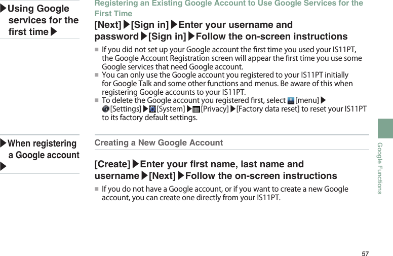 57Google FunctionsCreating a New Google Account [Create]▶Enter your rst name, last name and username▶[Next]▶Follow the on-screen instructions●■ IfyoudonothaveaGoogleaccount,orifyouwanttocreateanewGoogleaccount,youcancreateonedirectlyfromyourIS11PT.Registering an Existing Google Account to Use Google Services for the First Time[Next]▶[Sign in]▶Enter your username and password▶[Sign in]▶Follow the on-screen instructions●■ IfyoudidnotsetupyourGoogleaccountthersttimeyouusedyourIS11PT,theGoogleAccountRegistrationscreenwillappearthersttimeyouusesomeGoogleservicesthatneedGoogleaccount.●■ YoucanonlyusetheGoogleaccountyouregisteredtoyourIS11PTinitiallyforGoogleTalkandsomeotherfunctionsandmenus.BeawareofthiswhenregisteringGoogleaccountstoyourIS11PT.●■ TodeletetheGoogleaccountyouregisteredrst,select [menu]▶[Settings]▶ [System]▶ [Privacy]▶[Factorydatareset]toresetyourIS11PTtoitsfactorydefaultsettings.▶Using Google services for the rst time▶▶When registering a Google account▶