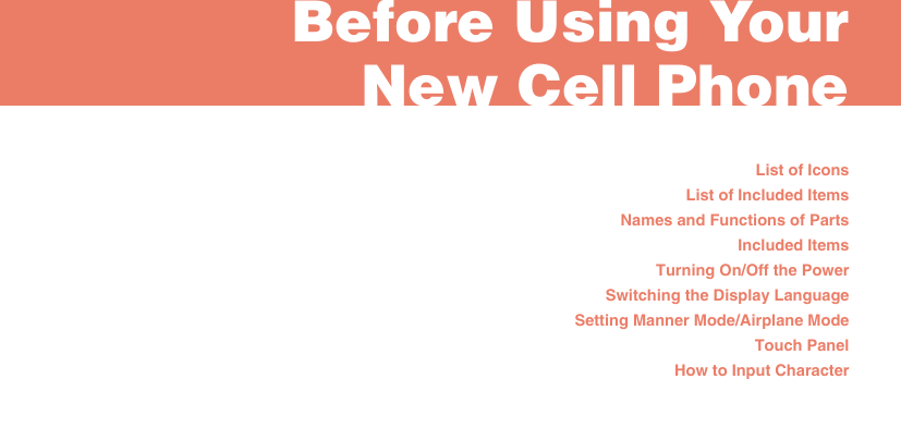 List of IconsList of Included ItemsNames and Functions of PartsIncluded ItemsTurning On/Off the PowerSwitching the Display LanguageSetting Manner Mode/Airplane ModeTouch PanelHow to Input CharacterBefore Using Your New Cell Phone