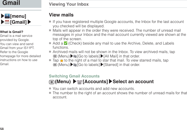 58Gmail▶ [menu]▶ [Gmail]▶What is Gmail?Gmail is a mail service provided by Google.You can view and send Gmail from your IS11PT.Refer to the Google homepage for more detailed instructions on how to use Gmail.Viewing Your InboxView mails●■If you have registered multiple Google accounts, the Inbox for the last account you checked will be displayed.●■Mails will appear in the order they were received. The number of unread mail messages in your Inbox and the mail account currently viewed are shown at the top of the screen.●■Add a   (Check) beside any mail to use the Archive, Delete, and Labels functions.●■Archived mails will not be shown in the Inbox. To view archived mails, tap  (Menu)▶ [Go to labels]▶[All Mail] in that order.●■Tap   to the right of a mail to star that mail. To view starred mails, tap  (Menu)▶ [Go to labels]▶[Starred] in that order.Switching Gmail Accounts (Menu)  ▶ [Accounts]▶Select an account●■You can switch accounts and add new accounts.●■The number to the right of an account shows the number of unread mails for that account.