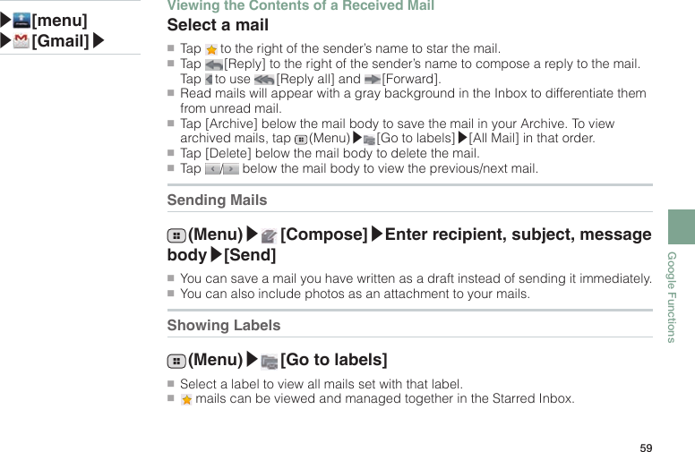 59Google Functions▶ [menu]▶ [Gmail]▶Viewing the Contents of a Received MailSelect a mail●■Tap   to the right of the sender’s name to star the mail.●■Tap   [Reply] to the right of the sender’s name to compose a reply to the mail. Tap   to use   [Reply all] and   [Forward].●■Read mails will appear with a gray background in the Inbox to differentiate them from unread mail.●■Tap [Archive] below the mail body to save the mail in your Archive. To view archived mails, tap   (Menu)▶ [Go to labels]▶[All Mail] in that order.●■Tap [Delete] below the mail body to delete the mail.●■Tap  /  below the mail body to view the previous/next mail.Sending Mails (Menu)▶ [Compose]▶Enter recipient, subject, message body▶[Send]●■You can save a mail you have written as a draft instead of sending it immediately.●■You can also include photos as an attachment to your mails.Showing Labels (Menu)▶ [Go to labels]●■Select a label to view all mails set with that label.●■ mails can be viewed and managed together in the Starred Inbox.