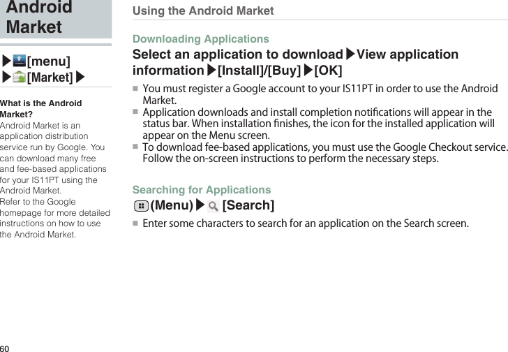 60Using the Android MarketDownloading ApplicationsSelect an application to download▶View application information▶[Install]/[Buy]▶[OK]●■ YoumustregisteraGoogleaccounttoyourIS11PTinordertousetheAndroidMarket.●■ Applicationdownloadsandinstallcompletionnoticationswillappearinthestatusbar.Wheninstallationnishes,theiconfortheinstalledapplicationwillappearontheMenuscreen.●■ Todownloadfee-basedapplications,youmustusetheGoogleCheckoutservice.Followtheon-screeninstructionstoperformthenecessarysteps.Searching for Applications  (Menu)▶ [Search]●■ EntersomecharacterstosearchforanapplicationontheSearchscreen.Android Market▶ [menu]▶ [Market]▶What is the Android Market?Android Market is an application distribution service run by Google. You can download many free and fee-based applications for your IS11PT using the Android Market.Refer to the Google homepage for more detailed instructions on how to use the Android Market.