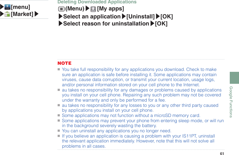 61Google FunctionsNOTE●■You take full responsibility for any applications you download. Check to make sure an application is safe before installing it. Some applications may contain viruses, cause data corruption, or transmit your current location, usage logs, and/or personal information stored on your cell phone to the Internet.●■au takes no responsibility for any damages or problems caused by applications you install on your cell phone. Repairing any such problem may not be covered under the warranty and only be performed for a fee.●■au takes no responsibility for any losses to you or any other third party caused by applications you install on your cell phone.●■Some applications may not function without a microSD memory card.●■Some applications may prevent your phone from entering sleep mode, or will run in the background severely wasting the battery.●■You can uninstall any applications you no longer need.●■If you believe an application is causing a problem with your IS11PT, uninstall the relevant application immediately. However, note that this will not solve all problems in all cases.▶ [menu]▶ [Market]▶Deleting Downloaded Applications  (Menu)▶ [My  apps]▶Select an application▶[Uninstall]▶[OK] ▶Select reason for uninstallation▶[OK]
