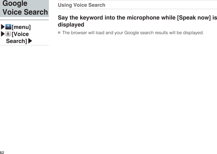62Using Voice SearchSay the keyword into the microphone while [Speak now] is displayed●■The browser will load and your Google search results will be displayed.Google Voice Search▶ [menu]▶ [Voice Search]▶