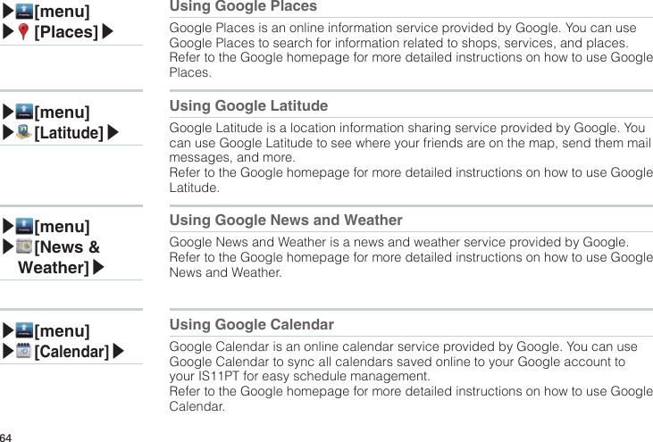 64▶ [menu]▶ [Places]▶Using Google PlacesGoogle Places is an online information service provided by Google. You can use Google Places to search for information related to shops, services, and places.Refer to the Google homepage for more detailed instructions on how to use Google Places.▶ [menu]▶ [Latitude]▶Using Google LatitudeGoogle Latitude is a location information sharing service provided by Google. You can use Google Latitude to see where your friends are on the map, send them mail messages, and more.Refer to the Google homepage for more detailed instructions on how to use Google Latitude.▶ [menu]▶ [News &amp; Weather]▶Using Google News and WeatherGoogle News and Weather is a news and weather service provided by Google.Refer to the Google homepage for more detailed instructions on how to use Google News and Weather.▶ [menu]▶ [Calendar]▶Using Google CalendarGoogle Calendar is an online calendar service provided by Google. You can use Google Calendar to sync all calendars saved online to your Google account to your IS11PT for easy schedule management.Refer to the Google homepage for more detailed instructions on how to use Google Calendar.