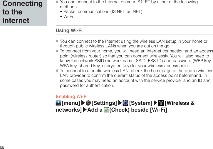 66Connecting to the Internet●■You can connect to the Internet on your IS11PT by either of the following methods.•Packet communications (IS NET, au.NET)•Wi-FiUsing Wi-Fi●■You can connect to the Internet using the wireless LAN setup in your home or through public wireless LANs when you are out on the go.●■To connect from your home, you will need an Internet connection and an access point (wireless router) so that you can connect wirelessly. You will also need to know the network SSID (network name, SSID, ESS-ID) and password (WEP key, WPA key, shared key, encrypted key) for your wireless access point.●■To connect to a public wireless LAN, check the homepage of the public wireless LAN provider to confirm the current status of the access point beforehand. In some cases you may need an account with the service provider and an ID and password for authentication.Enabling Wi-Fi [menu]▶ [Settings]▶ [System]▶ [Wireless  &amp; networks]▶Add a   (Check) beside [Wi-Fi]