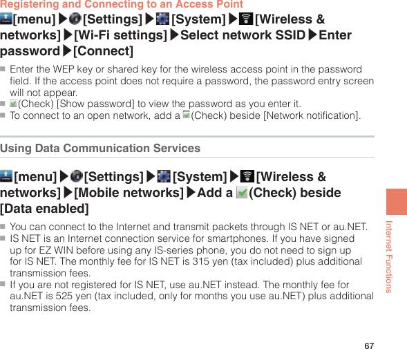 67Internet FunctionsRegistering and Connecting to an Access Point [menu]▶ [Settings]▶ [System]▶ [Wireless  &amp; networks]▶[Wi-Fi settings]▶Select network SSID▶Enter password▶[Connect]●■Enter the WEP key or shared key for the wireless access point in the password field. If the access point does not require a password, the password entry screen will not appear.●■ (Check) [Show password] to view the password as you enter it.●■To connect to an open network, add a   (Check) beside [Network notification].Using Data Communication Services [menu]▶ [Settings]▶ [System]▶ [Wireless  &amp; networks]▶[Mobile networks]▶Add a   (Check)  beside [Data enabled]●■You can connect to the Internet and transmit packets through IS NET or au.NET.●■IS NET is an Internet connection service for smartphones. If you have signed up for EZ WIN before using any IS-series phone, you do not need to sign up for IS NET. The monthly fee for IS NET is 315 yen (tax included) plus additional transmission fees.●■If you are not registered for IS NET, use au.NET instead. The monthly fee for au.NET is 525 yen (tax included, only for months you use au.NET) plus additional transmission fees.