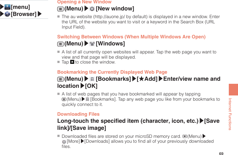 69Internet FunctionsOpening a New Window (Menu)▶ [New  window]●■ The au website (http://auone.jp/ by default) is displayed in a new window. Enter the URL of the website you want to visit or a keyword in the Search Box (URL Input Field).Switching Between Windows (When Multiple Windows Are Open) (Menu)▶ [Windows]●■A list of all currently open websites will appear. Tap the web page you want to view and that page will be displayed.●■Tap   to close the window.Bookmarking the Currently Displayed Web Page (Menu)▶ [Bookmarks]▶[★Add]▶Enter/view name and location▶[OK]●■A list of web pages that you have bookmarked will appear by tapping  (Menu)▶ [Bookmarks]. Tap any web page you like from your bookmarks to quickly connect to it.Downloading FilesLong-touch the specied item (character, icon, etc.)▶[Save link]/[Save image]●■Downloaded files are stored on your microSD memory card.   (Menu)▶ [More]▶[Downloads] allows you to find all of your previously downloaded files.▶ [menu]▶ [Browser]▶