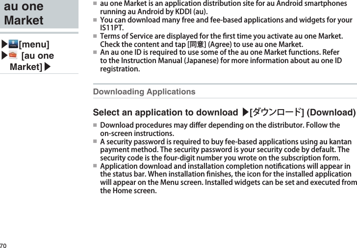 70au one Market▶ [menu]▶  [au one Market]▶●■ auoneMarketisanapplicationdistributionsiteforauAndroidsmartphonesrunningauAndroidbyKDDI(au).●■ Youcandownloadmanyfreeandfee-basedapplicationsandwidgetsforyourIS11PT.●■ TermsofServicearedisplayedforthersttimeyouactivateauoneMarket.Checkthecontentandtap[同意](Agree)touseauoneMarket.●■AnauoneIDisrequiredtousesomeoftheauoneMarketfunctions.RefertotheInstructionManual(Japanese)formoreinformationaboutauoneIDregistration.Downloading ApplicationsSelect an application to download ▶[ダウンロード] (Download)●■ Downloadproceduresmaydi󰮏erdependingonthedistributor.Followtheon-screeninstructions.●■ Asecuritypasswordisrequiredtobuyfee-basedapplicationsusingaukantanpaymentmethod.Thesecuritypasswordisyoursecuritycodebydefault.Thesecuritycodeisthefour-digitnumberyouwroteonthesubscriptionform.●■ Applicationdownloadandinstallationcompletionnoticationswillappearinthestatusbar.Wheninstallationnishes,theiconfortheinstalledapplicationwillappearontheMenuscreen.InstalledwidgetscanbesetandexecutedfromtheHomescreen.